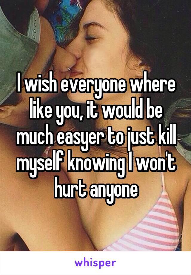 I wish everyone where like you, it would be much easyer to just kill myself knowing I won't hurt anyone