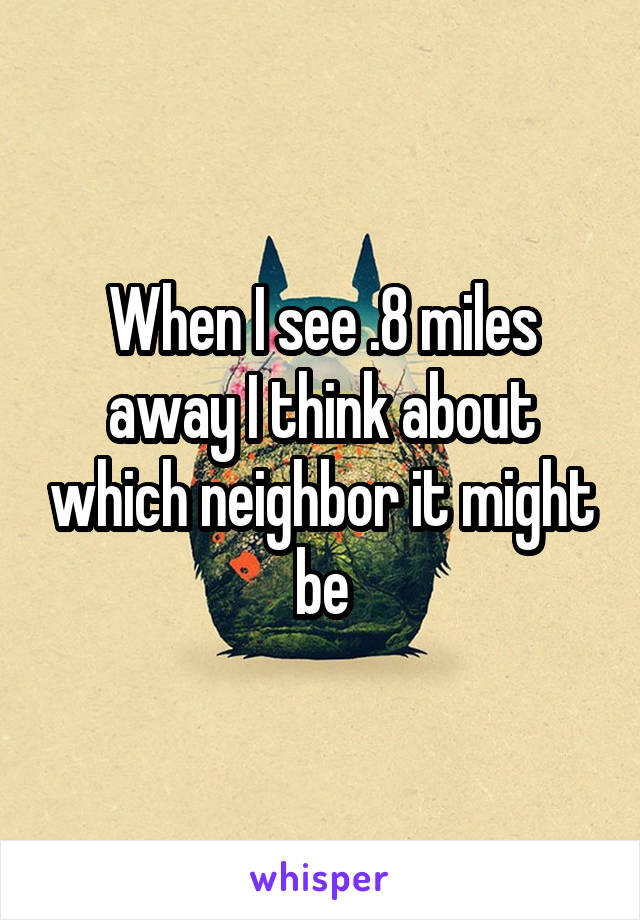 When I see .8 miles away I think about which neighbor it might be