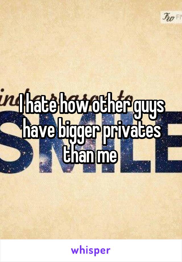 I hate how other guys have bigger privates than me 