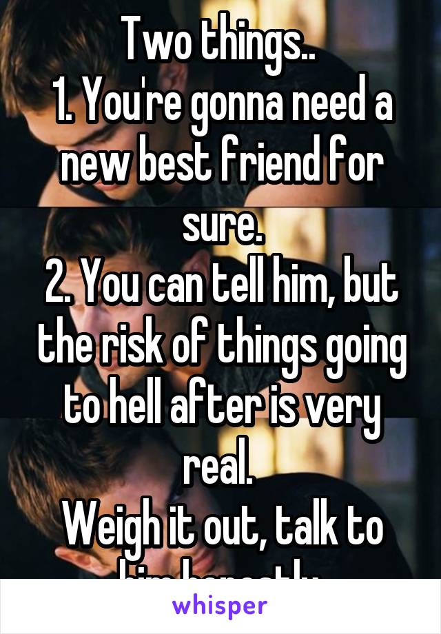 Two things.. 
1. You're gonna need a new best friend for sure.
2. You can tell him, but the risk of things going to hell after is very real. 
Weigh it out, talk to him honestly.