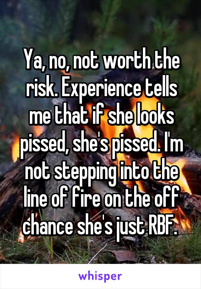 Ya, no, not worth the risk. Experience tells me that if she looks pissed, she's pissed. I'm not stepping into the line of fire on the off chance she's just RBF. 