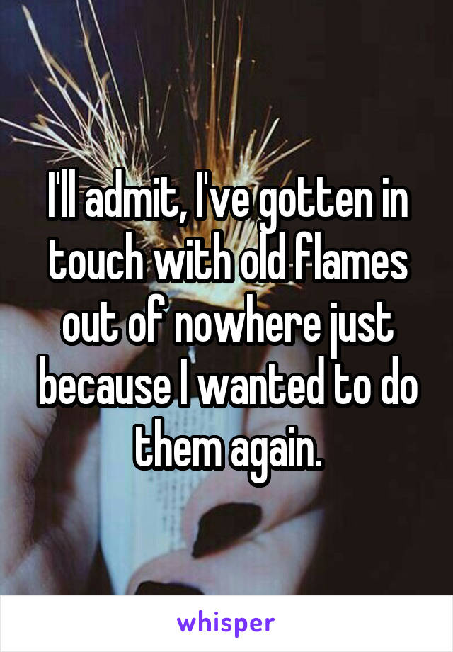 I'll admit, I've gotten in touch with old flames out of nowhere just because I wanted to do them again.