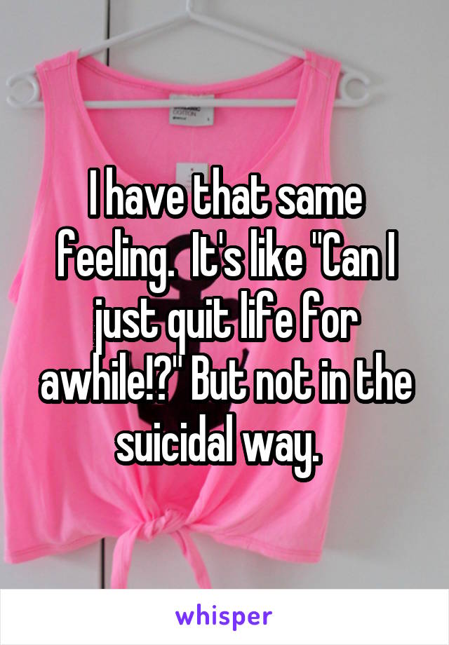 I have that same feeling.  It's like "Can I just quit life for awhile!?" But not in the suicidal way.  