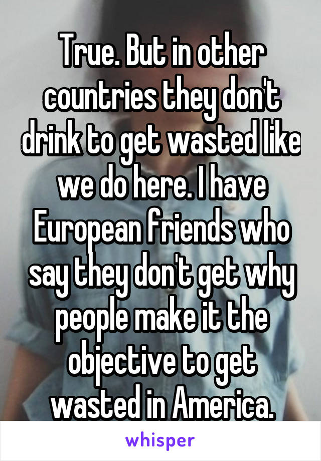 True. But in other countries they don't drink to get wasted like we do here. I have European friends who say they don't get why people make it the objective to get wasted in America.