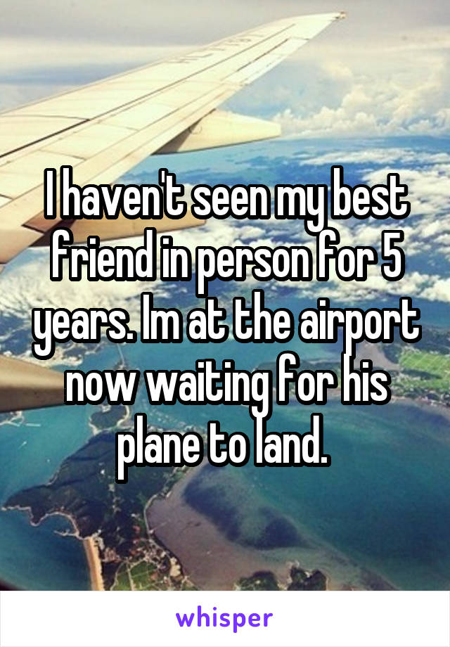 I haven't seen my best friend in person for 5 years. Im at the airport now waiting for his plane to land. 
