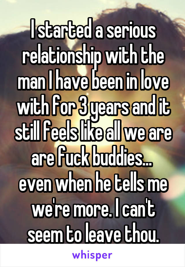 I started a serious relationship with the man I have been in love with for 3 years and it still feels like all we are are fuck buddies... 
even when he tells me we're more. I can't seem to leave thou.