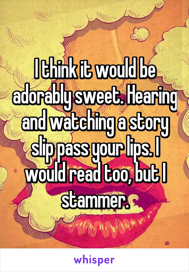 I think it would be adorably sweet. Hearing and watching a story slip pass your lips. I would read too, but I stammer.