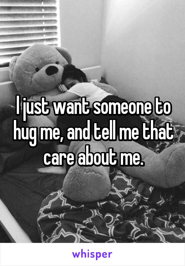 I just want someone to hug me, and tell me that care about me.