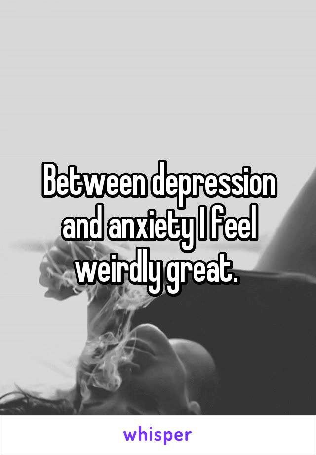 Between depression and anxiety I feel weirdly great. 
