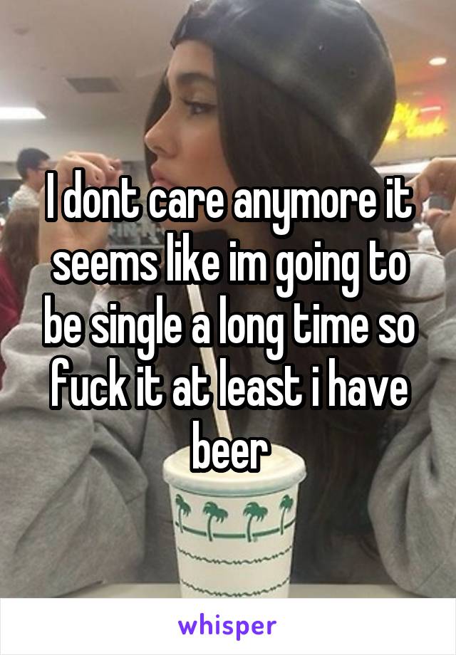 I dont care anymore it seems like im going to be single a long time so fuck it at least i have beer