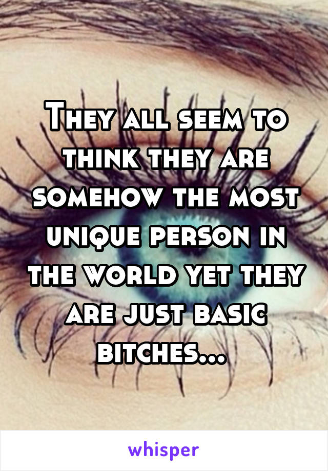 They all seem to think they are somehow the most unique person in the world yet they are just basic bitches... 