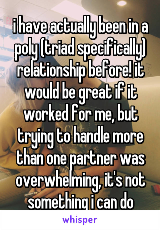 i have actually been in a poly (triad specifically) relationship before! it would be great if it worked for me, but trying to handle more than one partner was overwhelming, it's not something i can do
