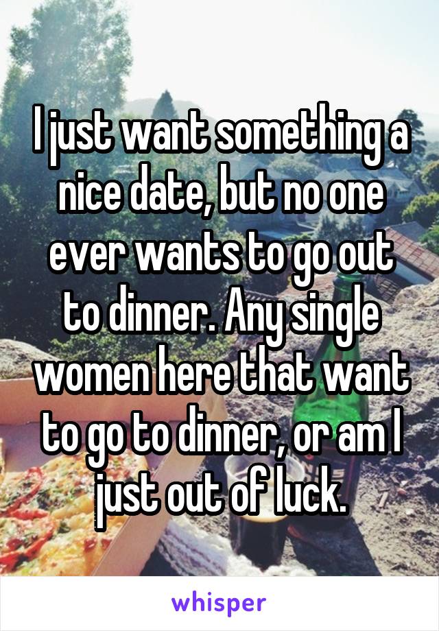 I just want something a nice date, but no one ever wants to go out to dinner. Any single women here that want to go to dinner, or am I just out of luck.