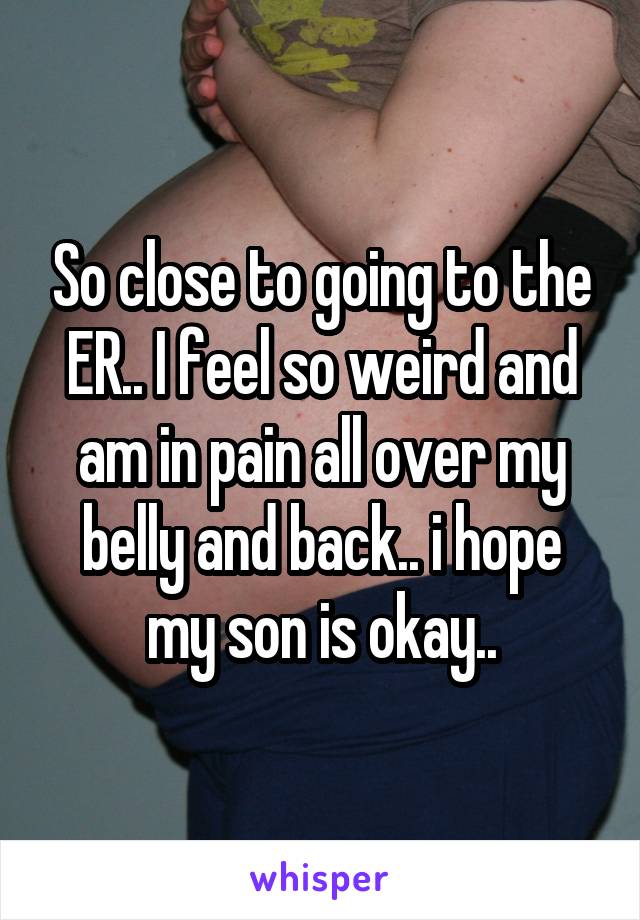 So close to going to the ER.. I feel so weird and am in pain all over my belly and back.. i hope my son is okay..