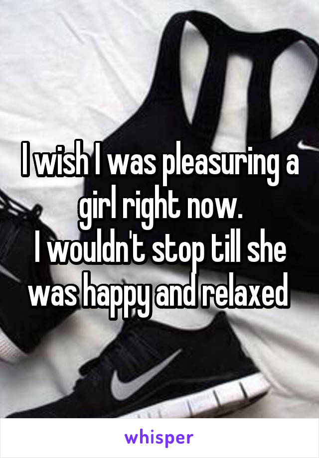 I wish I was pleasuring a girl right now.
I wouldn't stop till she was happy and relaxed 
