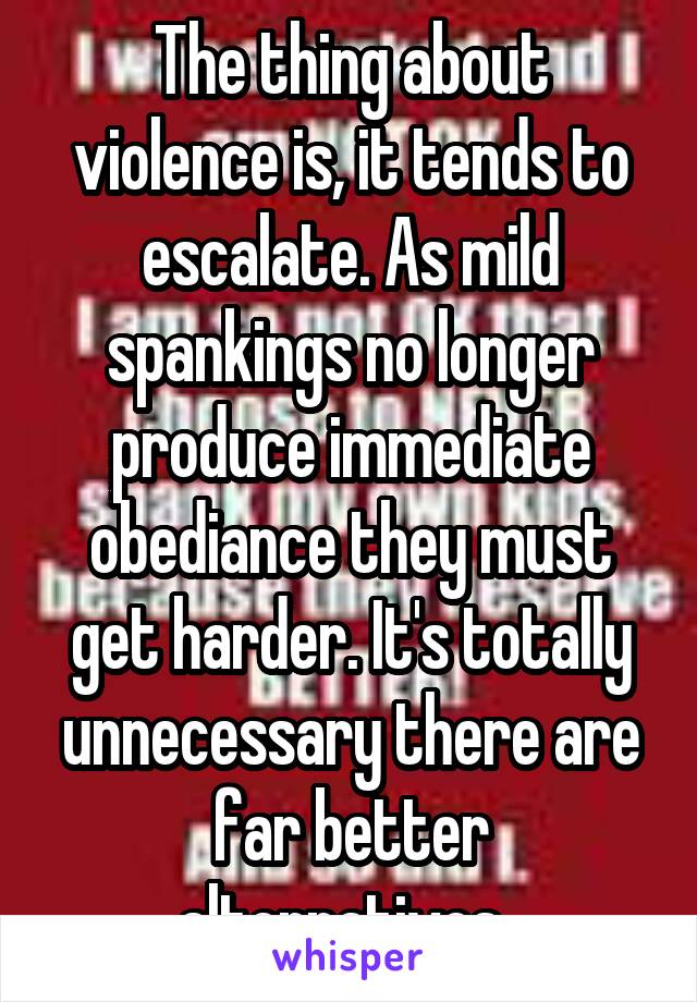The thing about violence is, it tends to escalate. As mild spankings no longer produce immediate obediance they must get harder. It's totally unnecessary there are far better alternatives. 