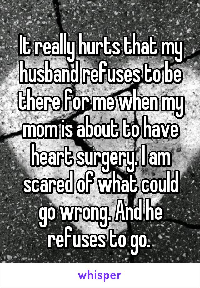 It really hurts that my husband refuses to be there for me when my mom is about to have heart surgery. I am scared of what could go wrong. And he refuses to go. 