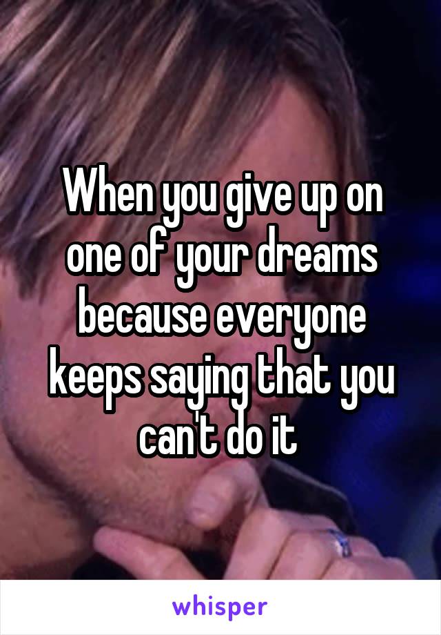 When you give up on one of your dreams because everyone keeps saying that you can't do it 