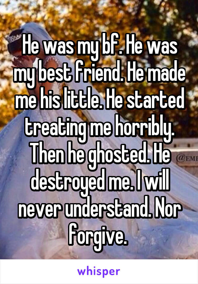 He was my bf. He was my best friend. He made me his little. He started treating me horribly. Then he ghosted. He destroyed me. I will never understand. Nor forgive. 