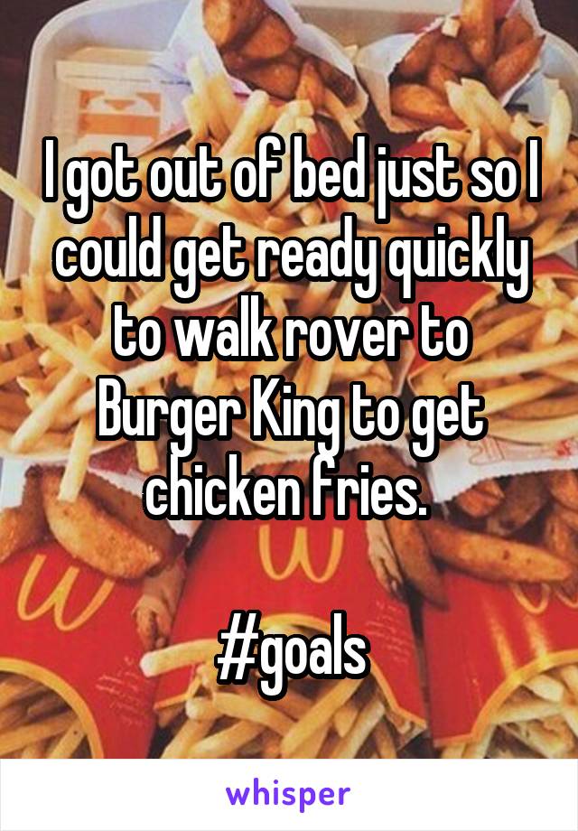 I got out of bed just so I could get ready quickly to walk rover to Burger King to get chicken fries. 

#goals