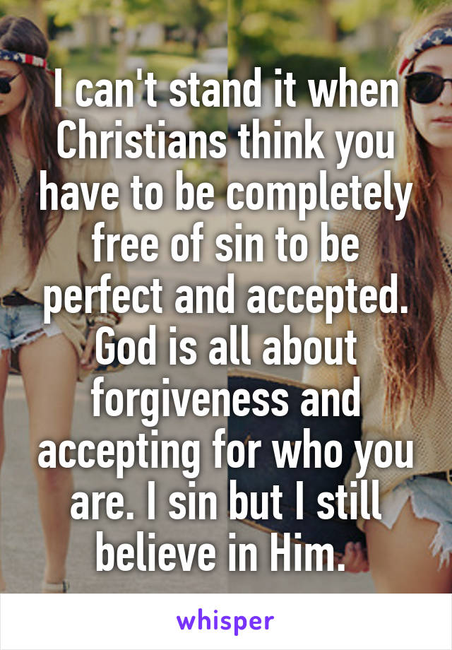 I can't stand it when Christians think you have to be completely free of sin to be perfect and accepted. God is all about forgiveness and accepting for who you are. I sin but I still believe in Him. 