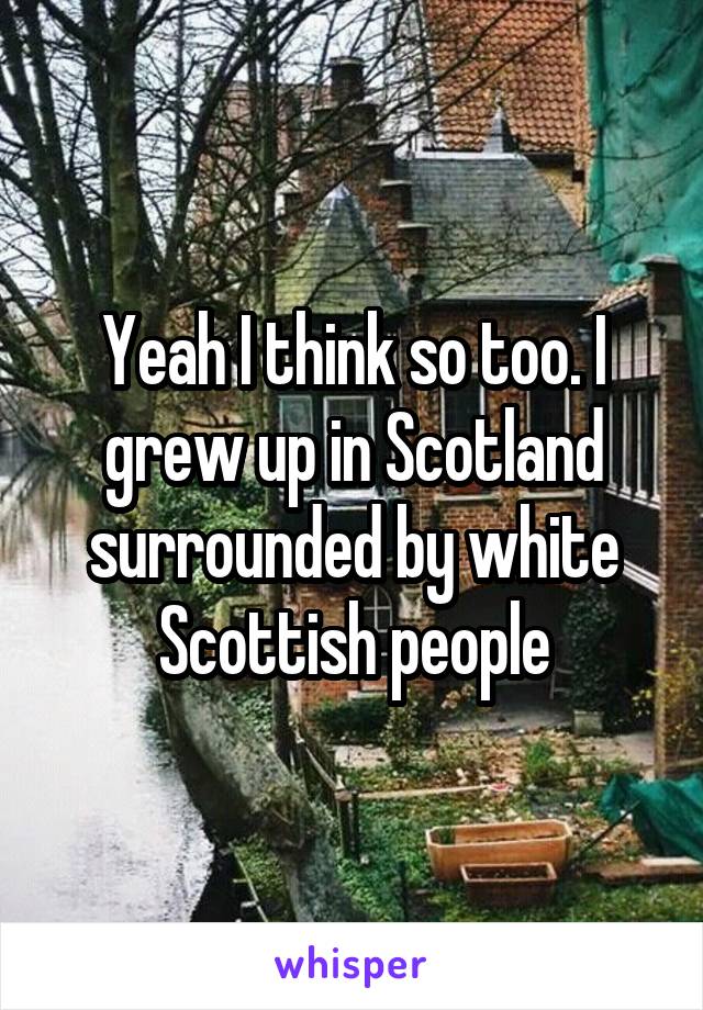 Yeah I think so too. I grew up in Scotland surrounded by white Scottish people