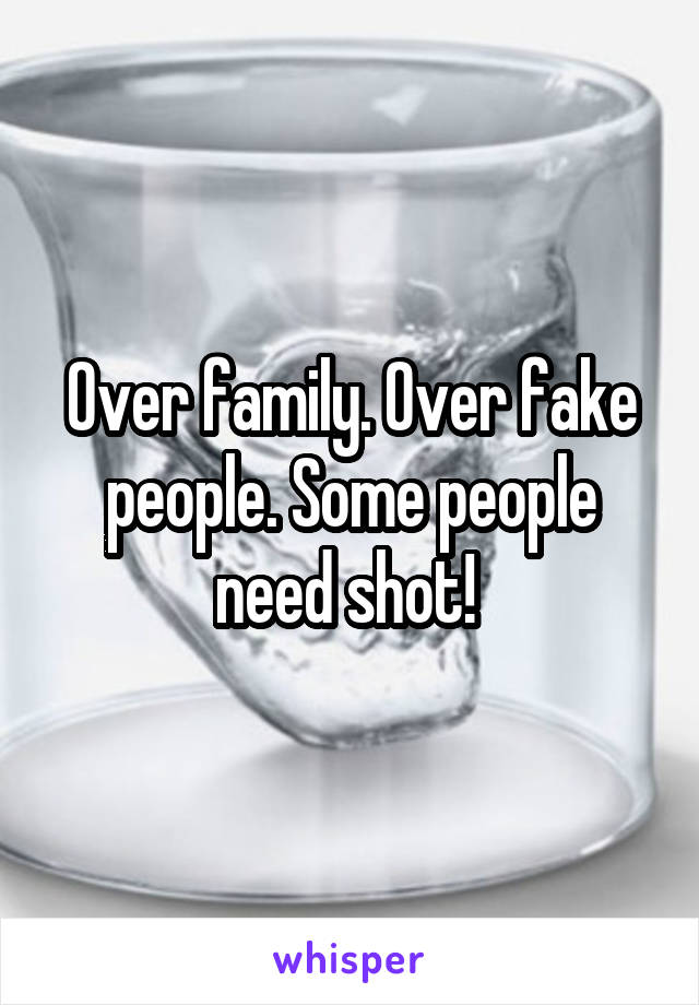 Over family. Over fake people. Some people need shot! 
