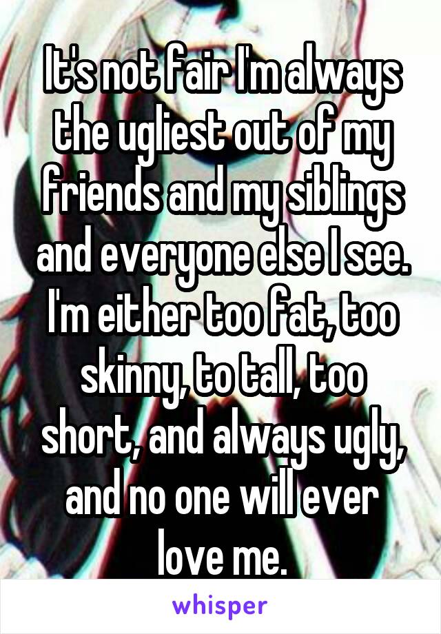 It's not fair I'm always the ugliest out of my friends and my siblings and everyone else I see.
I'm either too fat, too skinny, to tall, too short, and always ugly, and no one will ever love me.