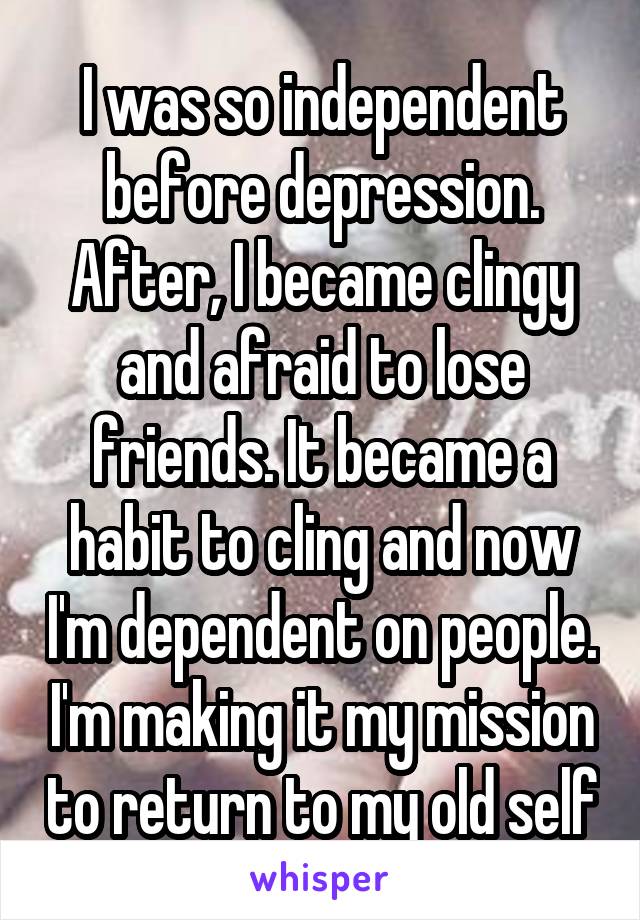 I was so independent before depression. After, I became clingy and afraid to lose friends. It became a habit to cling and now I'm dependent on people. I'm making it my mission to return to my old self