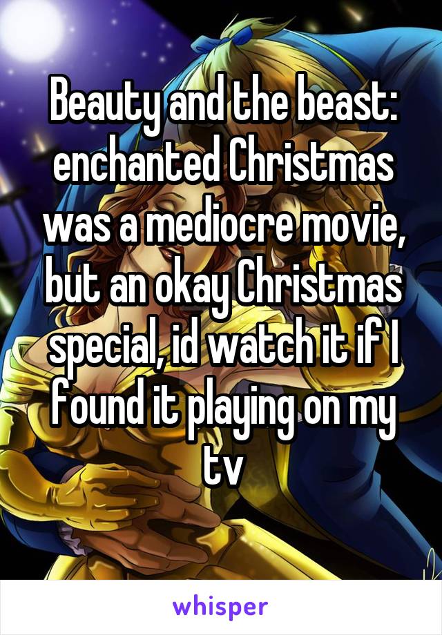 Beauty and the beast: enchanted Christmas was a mediocre movie, but an okay Christmas special, id watch it if I found it playing on my tv
