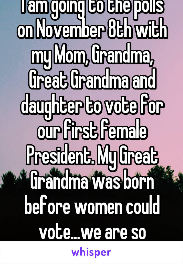 I am going to the polls on November 8th with my Mom, Grandma, Great Grandma and daughter to vote for our first female President. My Great Grandma was born before women could vote...we are so excited!