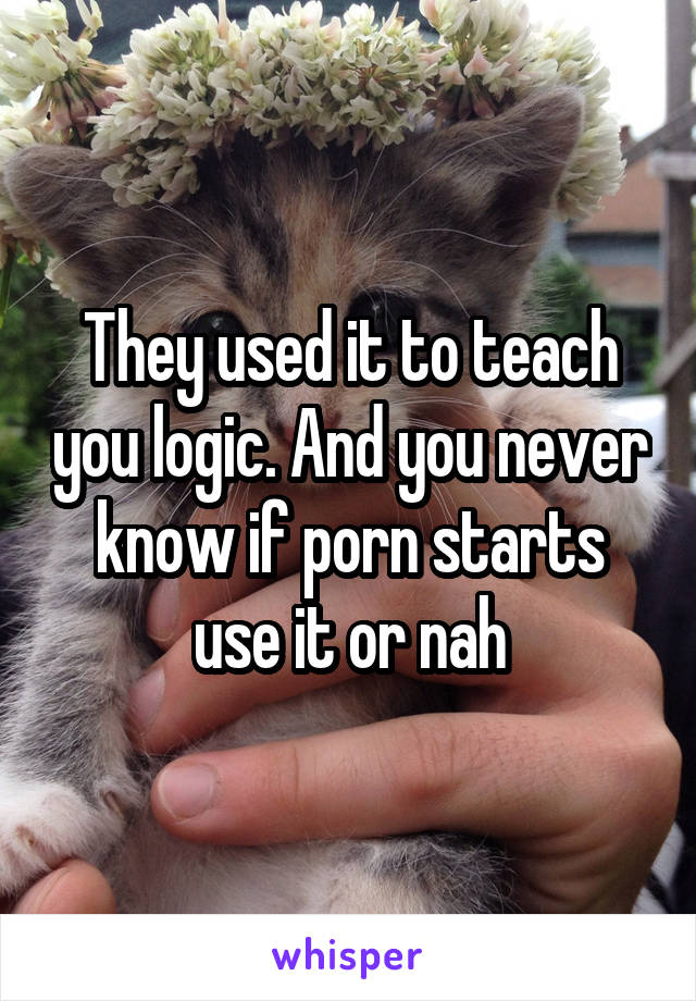They used it to teach you logic. And you never know if porn starts use it or nah
