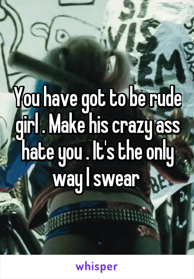You have got to be rude girl . Make his crazy ass hate you . It's the only way I swear 