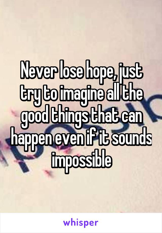 Never lose hope, just try to imagine all the good things that can happen even if it sounds impossible