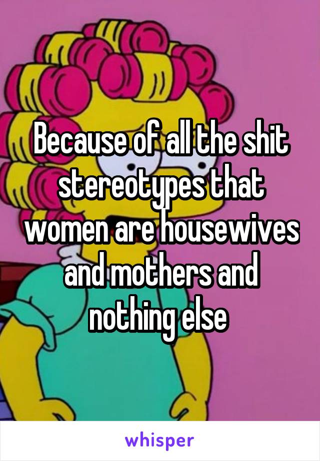 Because of all the shit stereotypes that women are housewives and mothers and nothing else 