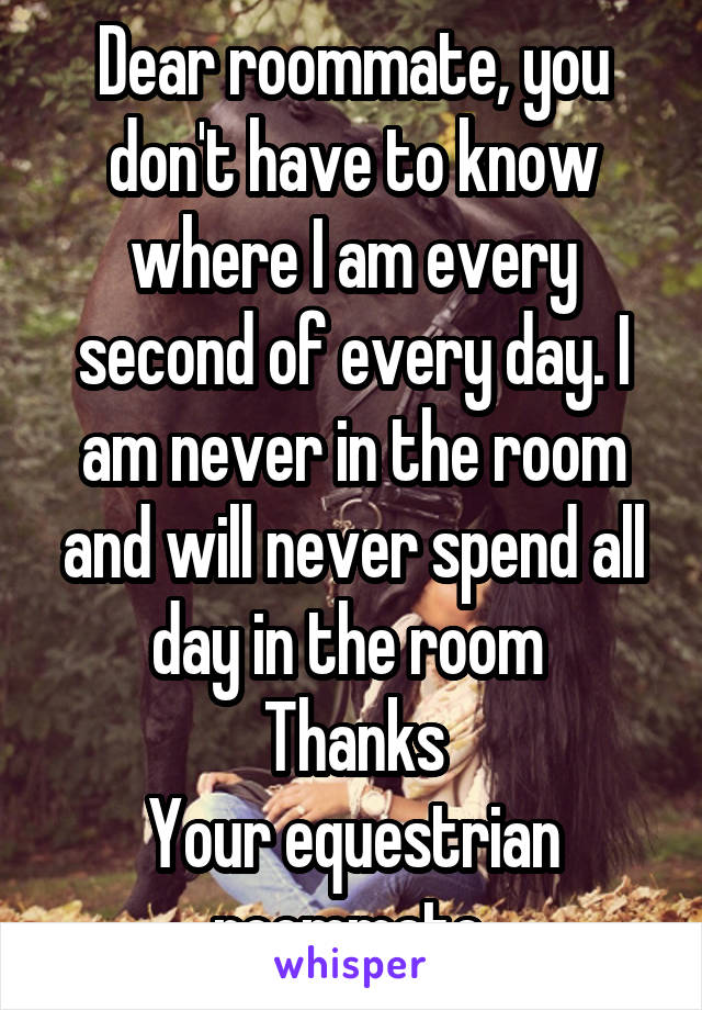 Dear roommate, you don't have to know where I am every second of every day. I am never in the room and will never spend all day in the room 
Thanks
Your equestrian roommate 