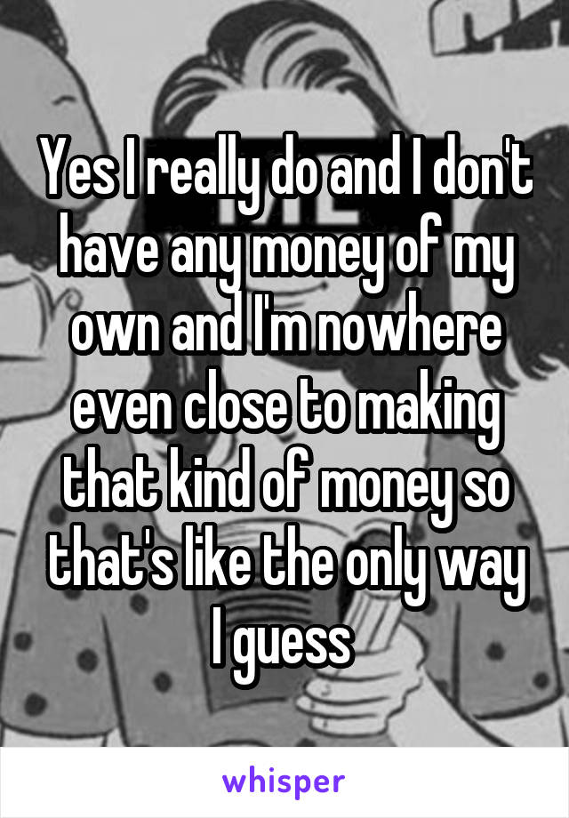 Yes I really do and I don't have any money of my own and I'm nowhere even close to making that kind of money so that's like the only way I guess 