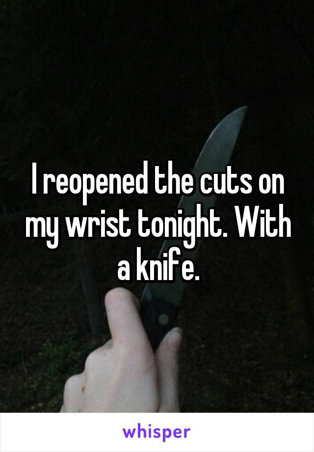 I reopened the cuts on my wrist tonight. With a knife.