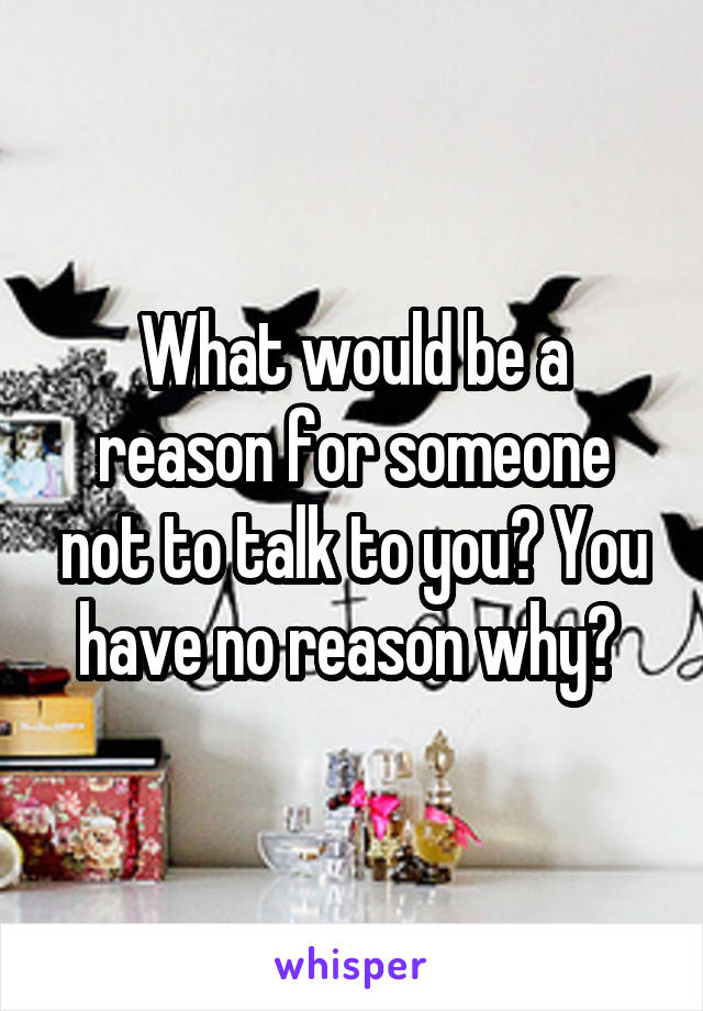 What would be a reason for someone not to talk to you? You have no reason why? 