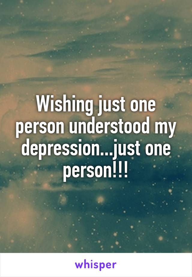 Wishing just one person understood my depression...just one person!!!