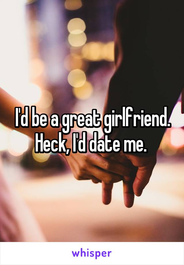 I'd be a great girlfriend. Heck, I'd date me. 