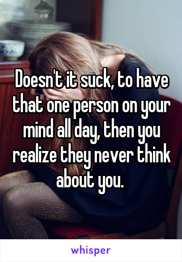 Doesn't it suck, to have that one person on your mind all day, then you realize they never think about you. 
