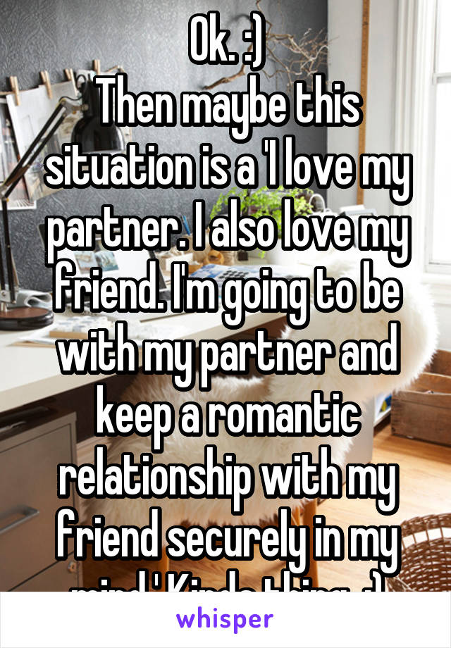 Ok. :)
Then maybe this situation is a 'I love my partner. I also love my friend. I'm going to be with my partner and keep a romantic relationship with my friend securely in my mind.' Kinda thing. :)