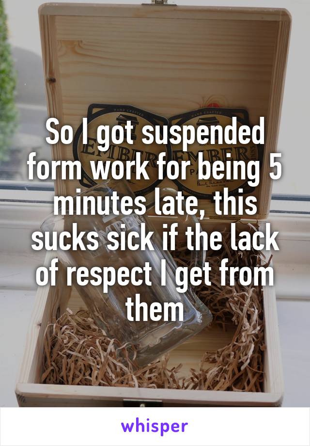 So I got suspended form work for being 5 minutes late, this sucks sick if the lack of respect I get from them