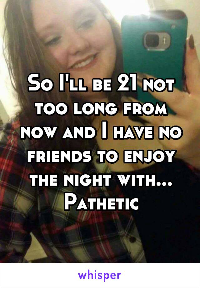 So I'll be 21 not too long from now and I have no friends to enjoy the night with... Pathetic