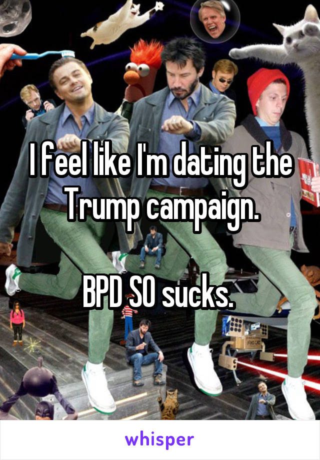 I feel like I'm dating the Trump campaign.

BPD SO sucks. 