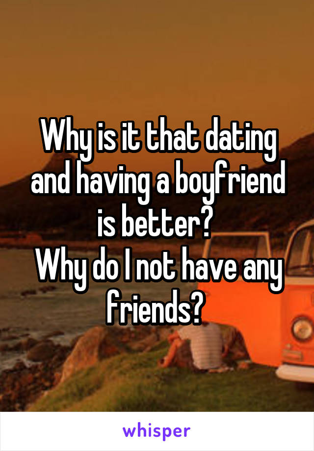 Why is it that dating and having a boyfriend is better? 
Why do I not have any friends? 