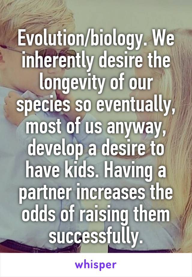 Evolution/biology. We inherently desire the longevity of our species so eventually, most of us anyway, develop a desire to have kids. Having a partner increases the odds of raising them successfully.
