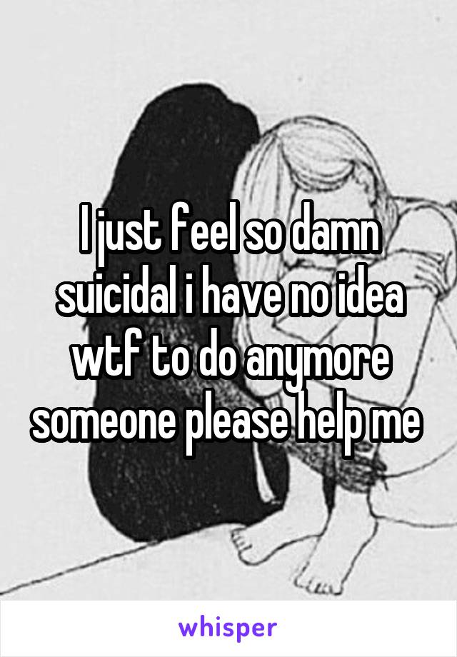 I just feel so damn suicidal i have no idea wtf to do anymore someone please help me 