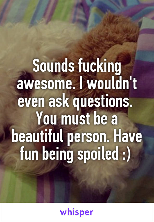 Sounds fucking awesome. I wouldn't even ask questions.  You must be a beautiful person. Have fun being spoiled :) 